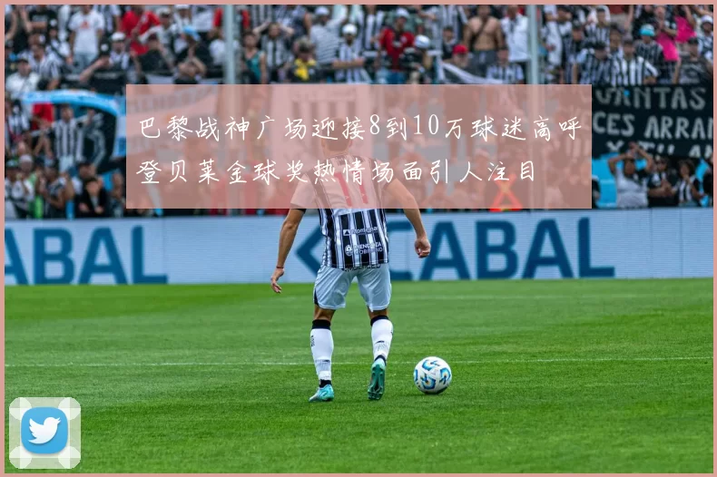 巴黎战神广场迎接8到10万球迷高呼登贝莱金球奖热情场面引人注目