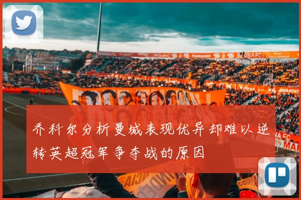 乔科尔分析曼城表现优异却难以逆转英超冠军争夺战的原因